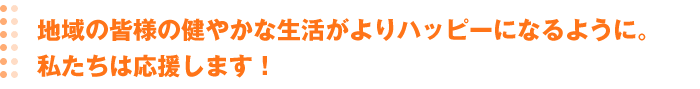 地域の皆様の健やかな生活がよりハッピーになるように。私たちは応援します！